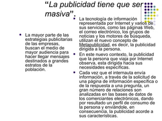 “La publicidad tiene que ser
             masiva”.          La tecnología de información
                                representada por Internet y varios de
                                sus servicios, como las páginas Web,
                                el correo electrónico, los grupos de
   La mayor parte de las       noticias y los motores de búsqueda,
    estrategias publicitarias   utilizan el nuevo concepto de
    de las empresas,            Metapublicidad, es decir, la publicidad
    buscan el medio de          dirigida a la persona.
    mayor audiencia para       En este nuevo contexto, la publicidad
    hacer llegar mensajes       que la persona que viaja por Internet
    destinados a grandes        observa, esta dirigida hacia sus
    estratos de la              necesidades específicas.
    población.
                               Cada vez que el internauta envía
                                información, a través de la solicitud de
                                una página de información específica o
                                de la respuesta a una pregunta, un
                                gran número de relaciones son
                                analizadas en las bases de datos de
                                los comerciantes electrónicos, dando
                                por resultado un perfil de consumo de
                                la persona y enviándole, en
                                consecuencia, la publicidad acorde a
                                sus características.
 