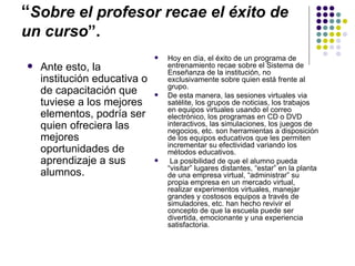 “Sobre el profesor recae el éxito de
un curso”.
                                 Hoy en día, el éxito de un programa de
   Ante esto, la                 entrenamiento recae sobre el Sistema de
                                  Enseñanza de la institución, no
    institución educativa o       exclusivamente sobre quien está frente al
                                  grupo.
    de capacitación que          De esta manera, las sesiones virtuales via
    tuviese a los mejores         satélite, los grupos de noticias, los trabajos
                                  en equipos virtuales usando el correo
    elementos, podría ser         electrónico, los programas en CD o DVD
    quien ofreciera las           interactivos, las simulaciones, los juegos de
                                  negocios, etc. son herramientas a disposición
    mejores                       de los equipos educativos que les permiten
                                  incrementar su efectividad variando los
    oportunidades de              métodos educativos.
    aprendizaje a sus             La posibilidad de que el alumno pueda
                                  “visitar” lugares distantes, “estar” en la planta
    alumnos.                      de una empresa virtual, “administrar” su
                                  propia empresa en un mercado virtual,
                                  realizar experimentos virtuales, manejar
                                  grandes y costosos equipos a través de
                                  simuladores, etc. han hecho revivir el
                                  concepto de que la escuela puede ser
                                  divertida, emocionante y una experiencia
                                  satisfactoria.
 