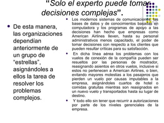 “Solo el experto puede tomar
              decisiones complejas”.
                            Los modernos sistemas de comunicaciones, las
                             bases de datos y de conocimientos basadas en
   De esta manera,          computadora y los programas de apoyo a las
                             decisiones han hecho que empresas como
    las organizaciones       American Airlines lleven, hasta su personal
    dependían                administrativos menos capacitado, el poder de
                             tomar decisiones con respecto a los clientes que
    anteriormente de         pueden resultar críticas para su satisfacción.
                              En dicha línea aérea los problemas con los
    un grupo de          
                             vuelos de conexión de la compañía pueden ser
    “estrellas”,             resueltos por las personas de mostrador,
                             reasignando asientos en otros vuelos, inclusive si
    asignándoles a           estos no pertenecen a American Airlines, o bien,
                             evitando mayores molestias a los pasajeros que
    ellos la tarea de        pierden un vuelo por causas imputables a la
    resolver los             empresa, asignándoles cuartos de hotel o
                             comidas gratuitas mientras son reasignados en
    problemas                un nuevo vuelo y transportados hasta su lugar de
                             destino.
    complejos.               Y todo ello sin tener que recurrir a autorizaciones
                             por parte de los niveles gerenciales de la
                             empresa.
 