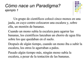 Cómo nace un Paradigma?
ejemplo 1

       Un grupo de científicos colocó cinco monos en una
  jaula, en cuyo centro colocaron una escalera y, sobre
  ella, un montón de bananas.
  Cuando un mono subía la escalera para agarrar las
  bananas, los científicos lanzaban un chorro de agua fría
  sobre los que quedaban en el suelo.
  Después de algún tiempo, cuando un mono iba a subir la
  escalera, los otros lo agarraban a palos.
  Pasado algún tiempo más, ningún mono subía la
  escalera, a pesar de la tentación de las bananas.
 