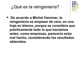 ¿Qué es la reingeniería?

    De acuerdo a Michel Hammer, la
    reingeniería es empezar de cero, en una
    hoja en blanco, porque se considera que
    prácticamente todo lo que hacíamos
    antes, como empresas, parecería estar
    mal hecho, considerando los resultados
    obtenidos.
 