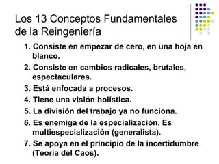 Los 13 Conceptos Fundamentales
de la Reingeniería
 1. Consiste en empezar de cero, en una hoja en
    blanco.
 2. Consiste en cambios radicales, brutales,
    espectaculares.
 3. Está enfocada a procesos.
 4. Tiene una visión holística.
 5. La división del trabajo ya no funciona.
 6. Es enemiga de la especialización. Es
    multiespecialización (generalista).
 7. Se apoya en el principio de la incertidumbre
    (Teoría del Caos).
 