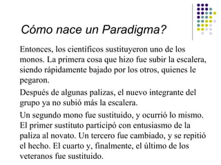 Cómo nace un Paradigma?
Entonces, los científicos sustituyeron uno de los
monos. La primera cosa que hizo fue subir la escalera,
siendo rápidamente bajado por los otros, quienes le
pegaron.
Después de algunas palizas, el nuevo integrante del
grupo ya no subió más la escalera.
Un segundo mono fue sustituido, y ocurrió lo mismo.
El primer sustituto participó con entusiasmo de la
paliza al novato. Un tercero fue cambiado, y se repitió
el hecho. El cuarto y, finalmente, el último de los
veteranos fue sustituido.
 