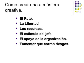 Como crear una atmósfera
creativa.
       El Reto.
       La Libertad.
       Los recursos.
       El estímulo del jefe.
       El apoyo de la organización.
       Fomentar que corran riesgos.
 