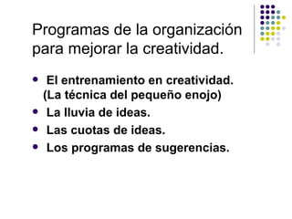 Programas de la organización
para mejorar la creatividad.
    El entrenamiento en creatividad.
    (La técnica del pequeño enojo)
    La lluvia de ideas.
    Las cuotas de ideas.
    Los programas de sugerencias.
 