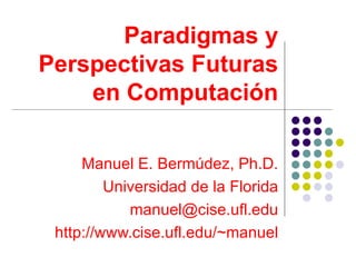 Paradigmas y
Perspectivas Futuras
    en Computación

     Manuel E. Bermúdez, Ph.D.
         Universidad de la Florida
            manuel@cise.ufl.edu
 http://www.cise.ufl.edu/~manuel
 