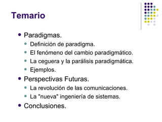 Temario

    Paradigmas.
        Definición de paradigma.
        El fenómeno del cambio paradigmático.
        La ceguera y la parálisis paradigmática.
        Ejemplos.
    Perspectivas Futuras.
        La revolución de las comunicaciones.
        La "nueva" ingeniería de sistemas.
    Conclusiones.
 