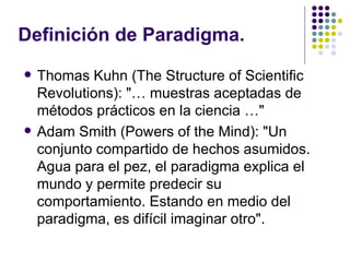 Definición de Paradigma.
   Thomas Kuhn (The Structure of Scientific
    Revolutions): "… muestras aceptadas de
    métodos prácticos en la ciencia …"
   Adam Smith (Powers of the Mind): "Un
    conjunto compartido de hechos asumidos.
    Agua para el pez, el paradigma explica el
    mundo y permite predecir su
    comportamiento. Estando en medio del
    paradigma, es difícil imaginar otro".
 