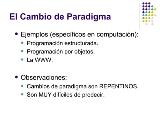 El Cambio de Paradigma
    Ejemplos (específicos en computación):
        Programación estructurada.
        Programación por objetos.
        La WWW.

    Observaciones:
        Cambios de paradigma son REPENTINOS.
        Son MUY difíciles de predecir.
 