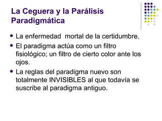 La Ceguera y la Parálisis
Paradigmática
   La enfermedad mortal de la certidumbre.
   El paradigma actúa como un filtro
    fisiológico; un filtro de cierto color ante los
    ojos.
   La reglas del paradigma nuevo son
    totalmente INVISIBLES al que todavía se
    suscribe al paradigma antiguo.
 