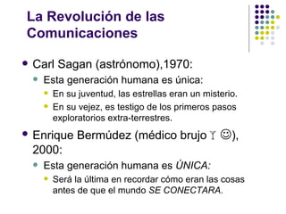 La Revolución de las
Comunicaciones

   Carl Sagan (astrónomo),1970:
       Esta generación humana es única:
           En su juventud, las estrellas eran un misterio.
           En su vejez, es testigo de los primeros pasos
            exploratorios extra-terrestres.
   Enrique Bermúdez (médico brujo),
    2000:
       Esta generación humana es ÚNICA:
           Será la última en recordar cómo eran las cosas
            antes de que el mundo SE CONECTARA.
 