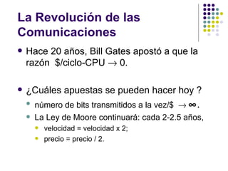 La Revolución de las
Comunicaciones
   Hace 20 años, Bill Gates apostó a que la
    razón $/ciclo-CPU → 0.

   ¿Cuáles apuestas se pueden hacer hoy ?
       número de bits transmitidos a la vez/$ → ∞.
       La Ley de Moore continuará: cada 2-2.5 años,
           velocidad = velocidad x 2;
           precio = precio / 2.
 