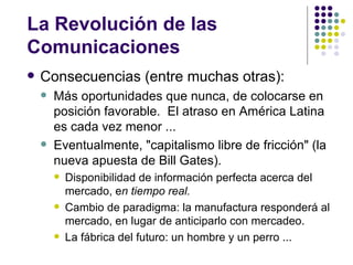 La Revolución de las
Comunicaciones
   Consecuencias (entre muchas otras):
       Más oportunidades que nunca, de colocarse en
        posición favorable. El atraso en América Latina
        es cada vez menor ...
       Eventualmente, "capitalismo libre de fricción" (la
        nueva apuesta de Bill Gates).
           Disponibilidad de información perfecta acerca del
            mercado, en tiempo real.
           Cambio de paradigma: la manufactura responderá al
            mercado, en lugar de anticiparlo con mercadeo.
           La fábrica del futuro: un hombre y un perro ...
 