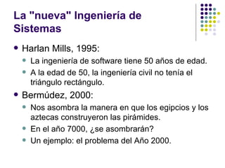 La "nueva" Ingeniería de
Sistemas
   Harlan Mills, 1995:
       La ingeniería de software tiene 50 años de edad.
       A la edad de 50, la ingeniería civil no tenía el
        triángulo rectángulo.
   Bermúdez, 2000:
       Nos asombra la manera en que los egipcios y los
        aztecas construyeron las pirámides.
       En el año 7000, ¿se asombrarán?
       Un ejemplo: el problema del Año 2000.
 