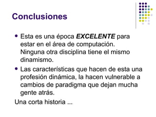 Conclusiones

 Esta es una época EXCELENTE para
  estar en el área de computación.
  Ninguna otra disciplina tiene el mismo
  dinamismo.
 Las características que hacen de esta una
  profesión dinámica, la hacen vulnerable a
  cambios de paradigma que dejan mucha
  gente atrás.
Una corta historia ...
 