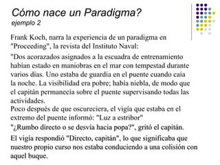 Cómo nace un Paradigma?
ejemplo 2

Frank Koch, narra la experiencia de un paradigma en
"Proceeding", la revista del Instituto Naval:
"Dos acorazados asignados a la escuadra de entrenamiento
habían estado en maniobras en el mar con tempestad durante
varios días. Uno estaba de guardia en el puente cuando caía
la noche. La visibilidad era pobre; había niebla, de modo que
el capitán permanecía sobre el puente supervisando todas las
actividades.
Poco después de que oscureciera, el vigía que estaba en el
extremo del puente informó: "Luz a estribor"
"¿Rumbo directo o se desvía hacia popa?", gritó el capitán.
El vigía respondió "Directo, capitán", lo que significaba que
nuestro propio curso nos estaba conduciendo a una colisión con
aquel buque.
 