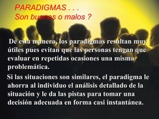 PARADIGMAS . . .
  Son buenos o malos ?


De esta manera, los paradigmas resultan muy
útiles pues evitan que las personas tengan que
evaluar en repetidas ocasiones una misma
problemática.
Si las situaciones son similares, el paradigma le
ahorra al individuo el análisis detallado de la
situación y le da las pistas para tomar una
decisión adecuada en forma casi instantánea.
 