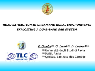 ROAD EXTRACTION IN URBAN AND RURAL ENVIRONMENTS  EXPLOITING A DUAL-BAND SAR SYSTEM   P. Gamba (1) , G. Lisini (2) , D. Luebeck (3) (1)  Università degli Studi di Pavia (2)  IUSS, Pavia (3)  Orbisat, Sao Jose dos Campos 