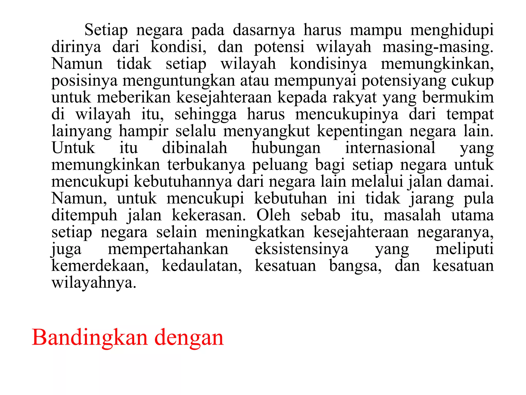 Setiap negara pada dasarnya harus mampu menghidupi
 dirinya dari kondisi, dan potensi wilayah masing-masing.
 Namun tidak setiap wilayah kondisinya memungkinkan,
 posisinya menguntungkan atau mempunyai potensiyang cukup
 untuk meberikan kesejahteraan kepada rakyat yang bermukim
 di wilayah itu, sehingga harus mencukupinya dari tempat
 lainyang hampir selalu menyangkut kepentingan negara lain.
 Untuk itu dibinalah hubungan internasional yang
 memungkinkan terbukanya peluang bagi setiap negara untuk
 mencukupi kebutuhannya dari negara lain melalui jalan damai.
 Namun, untuk mencukupi kebutuhan ini tidak jarang pula
 ditempuh jalan kekerasan. Oleh sebab itu, masalah utama
 setiap negara selain meningkatkan kesejahteraan negaranya,
 juga    mempertahankan     eksistensinya   yang     meliputi
 kemerdekaan, kedaulatan, kesatuan bangsa, dan kesatuan
 wilayahnya.


Bandingkan dengan
 