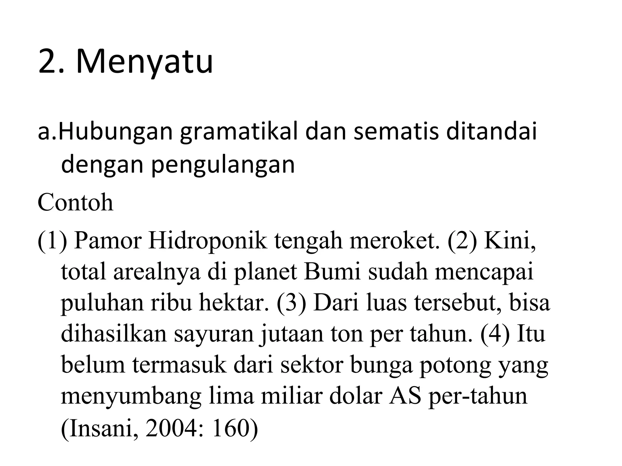 2. Menyatu
a.Hubungan gramatikal dan sematis ditandai
  dengan pengulangan
Contoh
(1) Pamor Hidroponik tengah meroket. (2) Kini,
  total arealnya di planet Bumi sudah mencapai
  puluhan ribu hektar. (3) Dari luas tersebut, bisa
  dihasilkan sayuran jutaan ton per tahun. (4) Itu
  belum termasuk dari sektor bunga potong yang
  menyumbang lima miliar dolar AS per-tahun
  (Insani, 2004: 160)
 