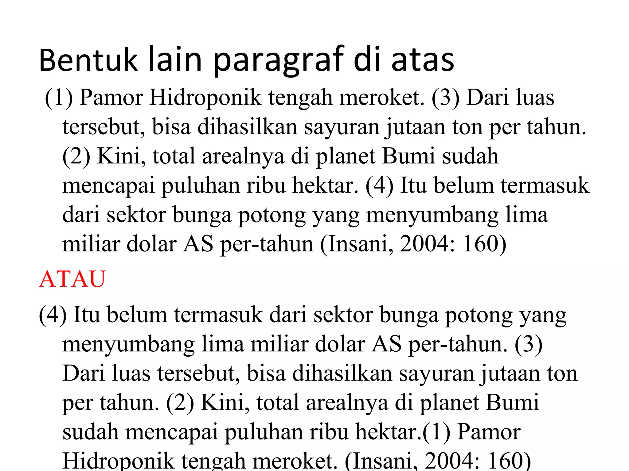 Bentuk lain paragraf di atas
 (1) Pamor Hidroponik tengah meroket. (3) Dari luas
   tersebut, bisa dihasilkan sayuran jutaan ton per tahun.
   (2) Kini, total arealnya di planet Bumi sudah
   mencapai puluhan ribu hektar. (4) Itu belum termasuk
   dari sektor bunga potong yang menyumbang lima
   miliar dolar AS per-tahun (Insani, 2004: 160)
ATAU
(4) Itu belum termasuk dari sektor bunga potong yang
   menyumbang lima miliar dolar AS per-tahun. (3)
   Dari luas tersebut, bisa dihasilkan sayuran jutaan ton
   per tahun. (2) Kini, total arealnya di planet Bumi
   sudah mencapai puluhan ribu hektar.(1) Pamor
   Hidroponik tengah meroket. (Insani, 2004: 160)
 