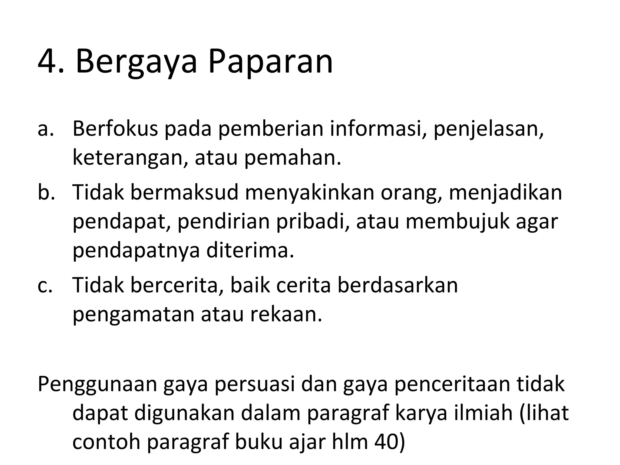 4. Bergaya Paparan
a. Berfokus pada pemberian informasi, penjelasan,
   keterangan, atau pemahan.
b. Tidak bermaksud menyakinkan orang, menjadikan
   pendapat, pendirian pribadi, atau membujuk agar
   pendapatnya diterima.
c. Tidak bercerita, baik cerita berdasarkan
   pengamatan atau rekaan.

Penggunaan gaya persuasi dan gaya penceritaan tidak
   dapat digunakan dalam paragraf karya ilmiah (lihat
   contoh paragraf buku ajar hlm 40)
 