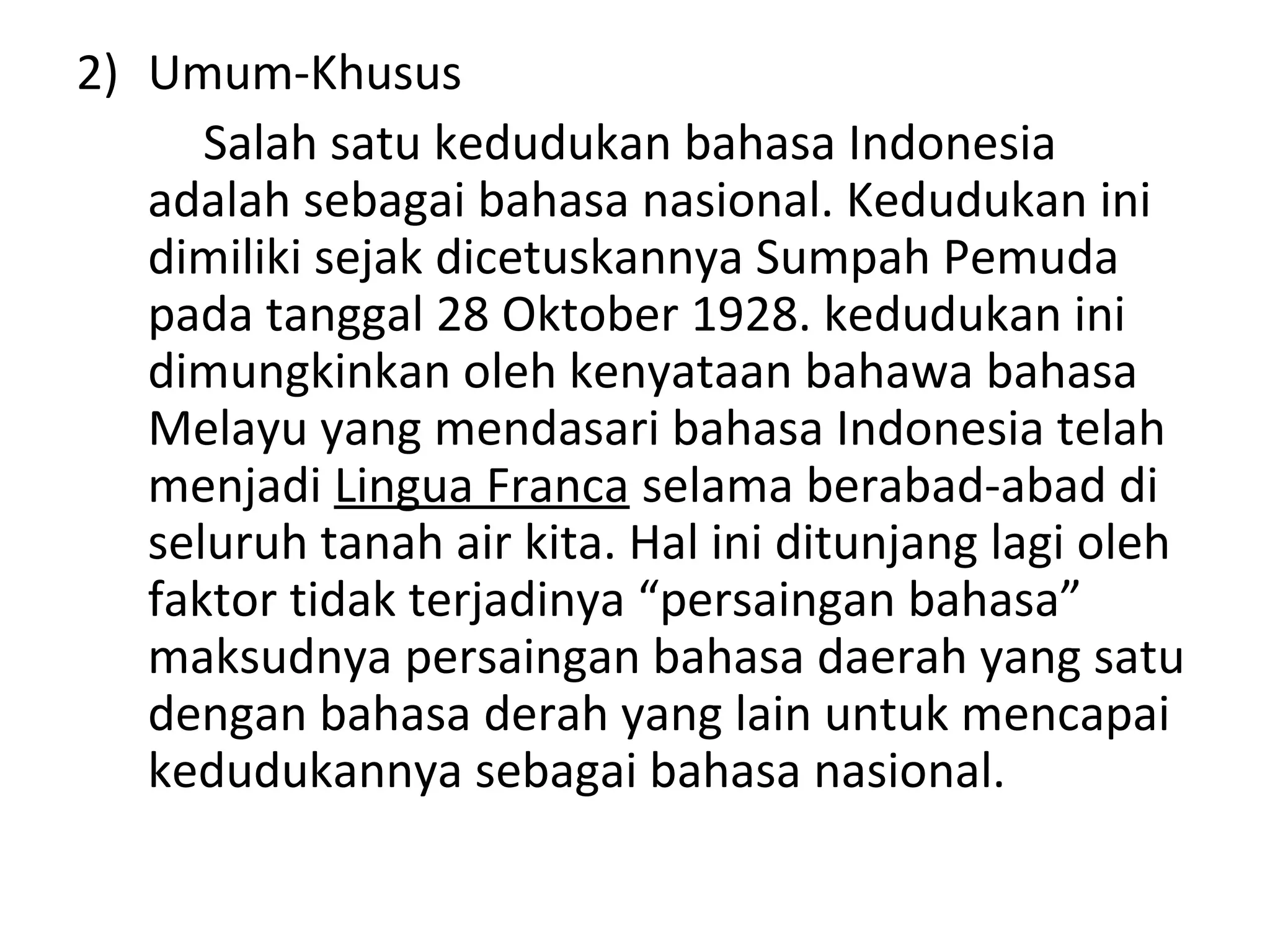 2) Umum-Khusus
      Salah satu kedudukan bahasa Indonesia
   adalah sebagai bahasa nasional. Kedudukan ini
   dimiliki sejak dicetuskannya Sumpah Pemuda
   pada tanggal 28 Oktober 1928. kedudukan ini
   dimungkinkan oleh kenyataan bahawa bahasa
   Melayu yang mendasari bahasa Indonesia telah
   menjadi Lingua Franca selama berabad-abad di
   seluruh tanah air kita. Hal ini ditunjang lagi oleh
   faktor tidak terjadinya “persaingan bahasa”
   maksudnya persaingan bahasa daerah yang satu
   dengan bahasa derah yang lain untuk mencapai
   kedudukannya sebagai bahasa nasional.
 