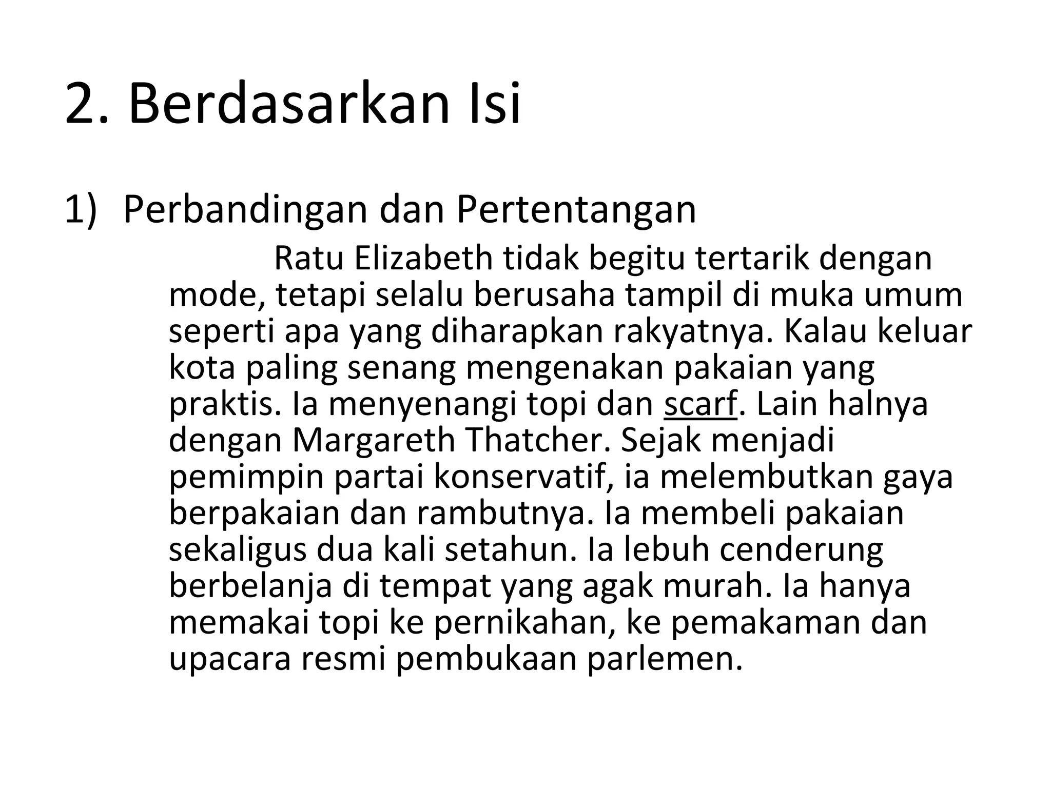2. Berdasarkan Isi
1) Perbandingan dan Pertentangan
            Ratu Elizabeth tidak begitu tertarik dengan
     mode, tetapi selalu berusaha tampil di muka umum
     seperti apa yang diharapkan rakyatnya. Kalau keluar
     kota paling senang mengenakan pakaian yang
     praktis. Ia menyenangi topi dan scarf. Lain halnya
     dengan Margareth Thatcher. Sejak menjadi
     pemimpin partai konservatif, ia melembutkan gaya
     berpakaian dan rambutnya. Ia membeli pakaian
     sekaligus dua kali setahun. Ia lebuh cenderung
     berbelanja di tempat yang agak murah. Ia hanya
     memakai topi ke pernikahan, ke pemakaman dan
     upacara resmi pembukaan parlemen.
 