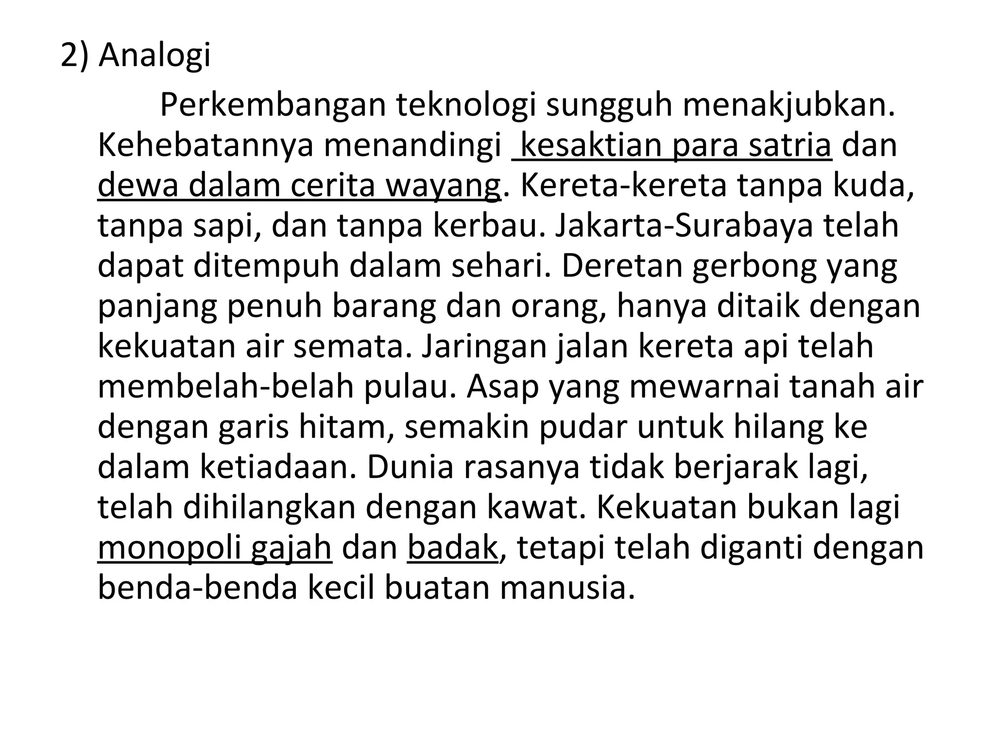2) Analogi
       Perkembangan teknologi sungguh menakjubkan.
   Kehebatannya menandingi kesaktian para satria dan
   dewa dalam cerita wayang. Kereta-kereta tanpa kuda,
   tanpa sapi, dan tanpa kerbau. Jakarta-Surabaya telah
   dapat ditempuh dalam sehari. Deretan gerbong yang
   panjang penuh barang dan orang, hanya ditaik dengan
   kekuatan air semata. Jaringan jalan kereta api telah
   membelah-belah pulau. Asap yang mewarnai tanah air
   dengan garis hitam, semakin pudar untuk hilang ke
   dalam ketiadaan. Dunia rasanya tidak berjarak lagi,
   telah dihilangkan dengan kawat. Kekuatan bukan lagi
   monopoli gajah dan badak, tetapi telah diganti dengan
   benda-benda kecil buatan manusia.
 