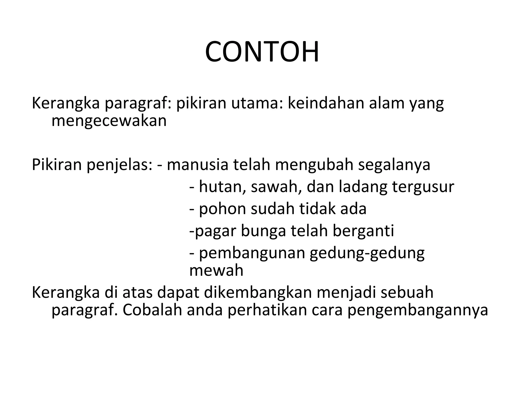 CONTOH
Kerangka paragraf: pikiran utama: keindahan alam yang
  mengecewakan

Pikiran penjelas: - manusia telah mengubah segalanya
                      - hutan, sawah, dan ladang tergusur
                      - pohon sudah tidak ada
                      -pagar bunga telah berganti
                      - pembangunan gedung-gedung
                      mewah
Kerangka di atas dapat dikembangkan menjadi sebuah
   paragraf. Cobalah anda perhatikan cara pengembangannya
 