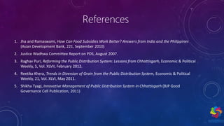 References
1. Jha and Ramaswami, How Can Food Subsidies Work Better? Answers from India and the Philippines
(Asian Development Bank, 221, September 2010)
2. Justice Wadhwa Committee Report on PDS, August 2007.
3. Raghav Puri, Reforming the Public Distribution System: Lessons from Chhattisgarh, Economic & Political
Weekly, 5, Vol. XLVII, February 2012.
4. Reetika Khera, Trends in Diversion of Grain from the Public Distribution System, Economic & Political
Weekly, 21, Vol. XLVI, May 2011.
5. Shikha Tyagi, Innovative Management of Public Distribution System in Chhattisgarh (BJP Good
Governance Cell Publication, 2011)
 