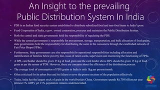 An Insight to the prevailing
Public Distribution System In India
• PDS is an Indian food security system established to distribute subsidized food and non-food items to India’s poor.
• Food Corporation of India, a govt. owned corporation, procures and maintains the Public Distribution System.
• Both the central and state governments hold the responsibility of regulating the PDS.
• While the central government is responsible for procurement, storage, transportation, and bulk allocation of food grains,
state governments hold the responsibility for distributing the same to the consumers through the established network of
Fair Price Shops (FPSs).
• Furthermore, State governments are also responsible for operational responsibilities including allocation and
identification of families below poverty line, issue of ration cards, supervision and monitoring the functioning of FPSs.
• A BPL card holder should be given 35 kg of food grain and the card holder above BPL should be given 15 kg of food
grain as per the norms of PDS. However, there are concerns about the efficiency of the distribution process.
• The average level of consumption of PDS grains in India is only 1kg per person/month.
• Often criticized for its urban bias and its failure to serve the poorer sections of the population effectively.
• Today, India has the largest stock of grain in the world besides China. Government spends Rs.750 billion per year
(almost 1% GDP), yet 21% population remains undernourished.
 