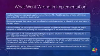 What Went Wrong in Implementation
Fraudulent dealers replace good supplies received from the F.C.I (Food Corporation of India) with inferior
stock and sell FCI stock in the black market.
Illegitimate fair price shop owners have been found to create large number of fake cards to sell food grains in
the open market.
Commission being too low to generate moderate income. Many FPS dealers resort to malpractice, illegal
diversions of commodities, hoarding and black marketing due to the minimal salary received by them.
Poor supervision of FPS and lack of accountability have spurred a number of middlemen who consume a
good proportion of the stock meant for the poor.
There is also no clarity as to which families should be included in the BPL list and which excluded. This results
in the genuinely poor being excluded whilst the ineligible get several cards.
Many BPL families are not able to acquire ration cards either because they are seasonal migrant workers or
because they live in unauthorized colonies.
 