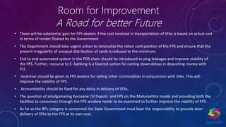 Room for Improvement
A Road for better Future
• There will be substantial gain for FPS dealers if the cost involved in transportation of SFAs is based on actual cost
in terms of tender floated by the Government.
• The Department should take urgent action to rationalize the ration card position of the FPS and ensure that the
present irregularity of unequal distribution of cards is reduced to the minimum.
• End to end automated system in the PDS chain should be introduced to plug leakages and improve viability of
the FPS. Further, recourse to E- banking is a favored option for cutting down delays in depositing money with
FCI.
• Incentive should be given to FPS dealers for selling other commodities in conjunction with SFAs. This will
improve the viability of FPS.
• Accountability should be fixed for any delay in delivery of SFAs.
• The question of amalgamating Kerosene Oil Depots and FPS on the Maharashtra model and providing both the
facilities to consumers through the FPS window needs to be examined to further improve the viability of FPS.
• As far as the BPL category is concerned the State Government must bear the responsibility to provide door
delivery of SFAs to the FPS at its own cost.
 