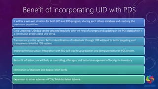 Benefit of incorporating UID with PDS
It will be a win-win situation for both UID and PDS program, sharing each others database and reaching the
maximum population.
Data Updating: UID data can be updated regularly with the help of changes and updating in the PDS data(which is
a continuous process) and vice versa.
Transparency in the system: Better Identification of individuals through UID will lead to better targeting and
transparency into the PDS system.
Improved Infrastructure: Integration with UID will lead to up gradation and computerization of PDS system.
Better It infrastructure will help in controlling pilferages, and better management of food grain inventory.
Elimination of duplicate and bogus ration cards.
Expansion to other schemes –ICDS / Mid-day Meal Scheme.
 