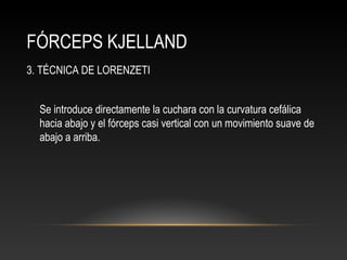 FÓRCEPS KJELLAND
3. TÉCNICA DE LORENZETI
Se introduce directamente la cuchara con la curvatura cefálica
hacia abajo y el fórceps casi vertical con un movimiento suave de
abajo a arriba.
 
