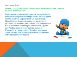 Paso 3. Ejecutar elplan
Una vez configurado el plan es momento de llevarlo a cabo, como se
muestra a continuación:
Implementar la o las estrategias que escogiste hasta
solucionar completamente el problema o hasta que la
misma acción te sugiera tomar un nuevo curso.
Concédete un tiempo razonable para resolver el
problema. Si no tienes éxito solicita una sugerencia o
haz el problema aun lado por un momento (¡puede
que "se te prenda el foco" cuando menos lo
Esperes!). No tengas miedo de volver a empezar.
Suele suceder que un comienzo fresco o una nueva
estrategia conducen al éxito
 