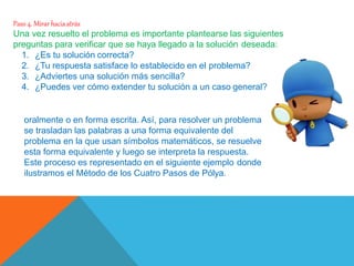 Paso 4. Mirar haciaatrás
Una vez resuelto el problema es importante plantearse las siguientes
preguntas para verificar que se haya llegado a la solución deseada:
1. ¿Es tu solución correcta?
2. ¿Tu respuesta satisface lo establecido en el problema?
3. ¿Adviertes una solución más sencilla?
4. ¿Puedes ver cómo extender tu solución a un caso general?
Comúnmente los problemas se enuncian en palabras, ya sea
oralmente o en forma escrita. Así, para resolver un problema
se trasladan las palabras a una forma equivalente del
problema en la que usan símbolos matemáticos, se resuelve
esta forma equivalente y luego se interpreta la respuesta.
Este proceso es representado en el siguiente ejemplo donde
ilustramos el Método de los Cuatro Pasos de Pólya.
 