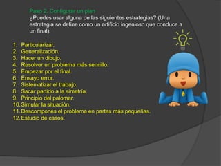 Paso 2. Configurar un plan
¿Puedes usar alguna de las siguientes estrategias? (Una
estrategia se define como un artificio ingenioso que conduce a
un final).
1. Particularizar.
2. Generalización.
3. Hacer un dibujo.
4. Resolver un problema más sencillo.
5. Empezar por el final.
6. Ensayo error.
7. Sistematizar el trabajo.
8. Sacar partido a la simetría.
9. Principio del palomar.
10.Simular la situación.
11.Descompones el problema en partes más pequeñas.
12.Estudio de casos.
 