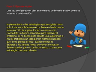 Paso 3. Ejecutar el plan
Una vez configurado el plan es momento de llevarlo a cabo, como se
muestra a continuación:
Implementar la o las estrategias que escogiste hasta
solucionar completamente el problema o hasta que la
misma acción te sugiera tomar un nuevo curso.
Concédete un tiempo razonable para resolver el
problema. Si no tienes éxito solicita una sugerencia o
haz el problema aun lado por un momento (¡puede
que "se te prenda el foco" cuando menos lo
Esperes!). No tengas miedo de volver a empezar.
Suele suceder que un comienzo fresco o una nueva
estrategia conducen al éxito
 