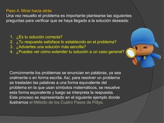 Paso 4. Mirar hacia atrás
Una vez resuelto el problema es importante plantearse las siguientes
preguntas para verificar que se haya llegado a la solución deseada:
1. ¿Es tu solución correcta?
2. ¿Tu respuesta satisface lo establecido en el problema?
3. ¿Adviertes una solución más sencilla?
4. ¿Puedes ver cómo extender tu solución a un caso general?
Comúnmente los problemas se enuncian en palabras, ya sea
oralmente o en forma escrita. Así, para resolver un problema
se trasladan las palabras a una forma equivalente del
problema en la que usan símbolos matemáticos, se resuelve
esta forma equivalente y luego se interpreta la respuesta.
Este proceso es representado en el siguiente ejemplo donde
ilustramos el Método de los Cuatro Pasos de Pólya.
 