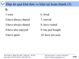 Đáp án quá khứ đơn vs hiện tại hoàn thành (3)
 II.

 1.were                                        6. lived
 2.have always shared                          7. moved
 3.have always shared                          8. have visited
 4.have also enjoyed                           9. has just bought
 5.have spent                                  10. have not seen




Số 10 Ngõ 4– Đặng Văn Ngữ – Đống Đa – Hà Nội       http://pen.edu.vn or http://e4b.edu.vn
Điện thoại: 0976.18.66.99 _ 0983.007.205           Email: e4blearning@gmail.com             (4/8)
 