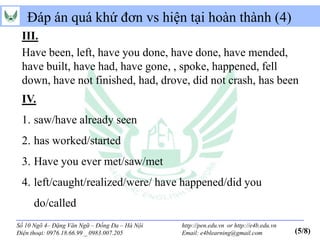 Đáp án quá khứ đơn vs hiện tại hoàn thành (4)
 III.
 Have been, left, have you done, have done, have mended,
 have built, have had, have gone, , spoke, happened, fell
 down, have not finished, had, drove, did not crash, has been
 IV.
 1. saw/have already seen
 2. has worked/started
 3. Have you ever met/saw/met
 4. left/caught/realized/were/ have happened/did you
      do/called
Số 10 Ngõ 4– Đặng Văn Ngữ – Đống Đa – Hà Nội   http://pen.edu.vn or http://e4b.edu.vn
Điện thoại: 0976.18.66.99 _ 0983.007.205       Email: e4blearning@gmail.com             (5/8)
 
