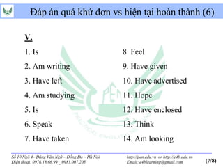 Đáp án quá khứ đơn vs hiện tại hoàn thành (6)

      V.
      1. Is                                    8. Feel
      2. Am writing                            9. Have given
      3. Have left                             10. Have advertised
      4. Am studying                           11. Hope
      5. Is                                    12. Have enclosed
      6. Speak                                 13. Think
      7. Have taken                            14. Am looking

Số 10 Ngõ 4– Đặng Văn Ngữ – Đống Đa – Hà Nội    http://pen.edu.vn or http://e4b.edu.vn
Điện thoại: 0976.18.66.99 _ 0983.007.205        Email: e4blearning@gmail.com             (7/8)
 