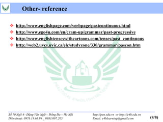 Other- reference

    http://www.englishpage.com/verbpage/pastcontinuous.html
    http://www.ego4u.com/en/cram-up/grammar/past-progressive
    http://www.englishtenseswithcartoons.com/tenses/past_continuous
    http://web2.uvcs.uvic.ca/elc/studyzone/330/grammar/pascon.htm




Số 10 Ngõ 4– Đặng Văn Ngữ – Đống Đa – Hà Nội   http://pen.edu.vn or http://e4b.edu.vn
Điện thoại: 0976.18.66.99 _ 0983.007.205       Email: e4blearning@gmail.com             (8/8)
 
