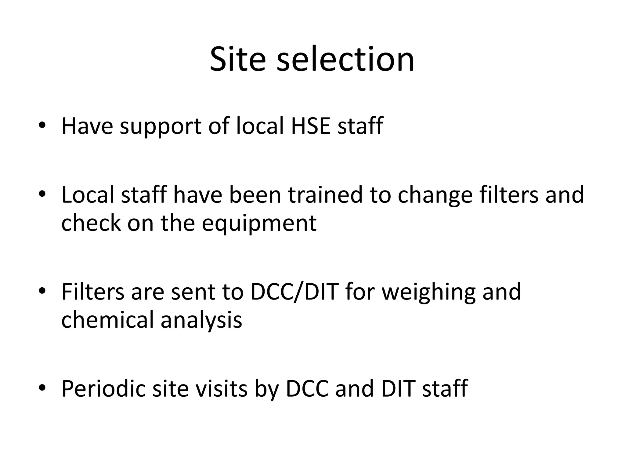 Site selection
• Have support of local HSE staff

• Local staff have been trained to change filters and
  check on the equipment

• Filters are sent to DCC/DIT for weighing and
  chemical analysis

• Periodic site visits by DCC and DIT staff
 