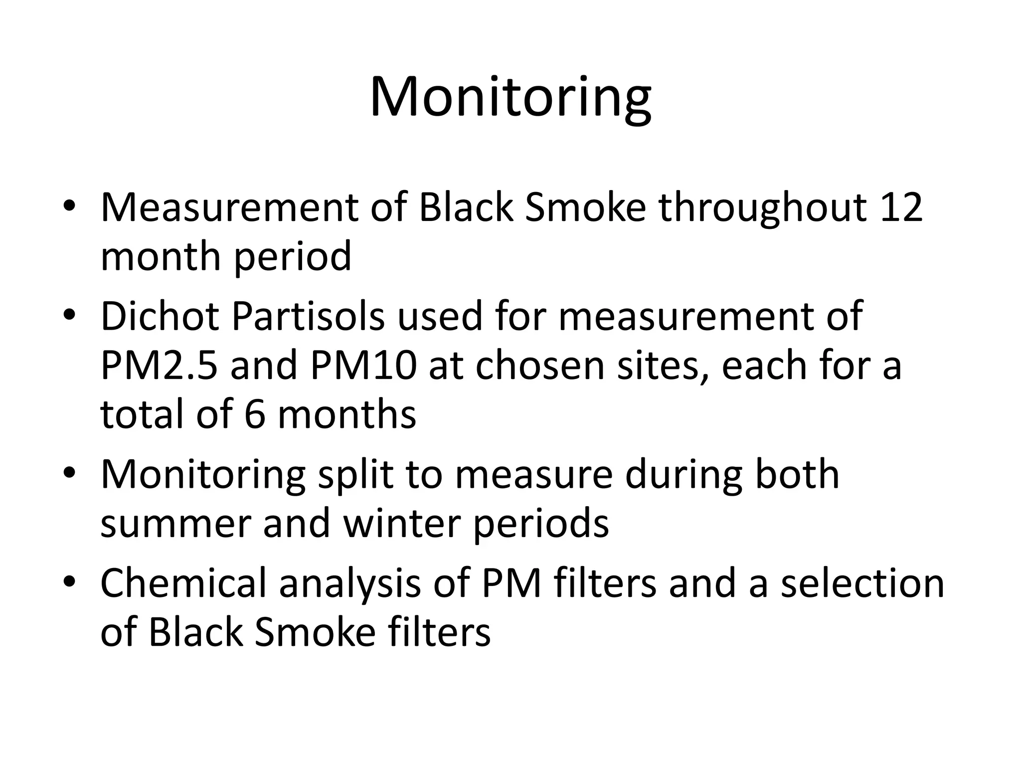 Monitoring
• Measurement of Black Smoke throughout 12
  month period
• Dichot Partisols used for measurement of
  PM2.5 and PM10 at chosen sites, each for a
  total of 6 months
• Monitoring split to measure during both
  summer and winter periods
• Chemical analysis of PM filters and a selection
  of Black Smoke filters
 