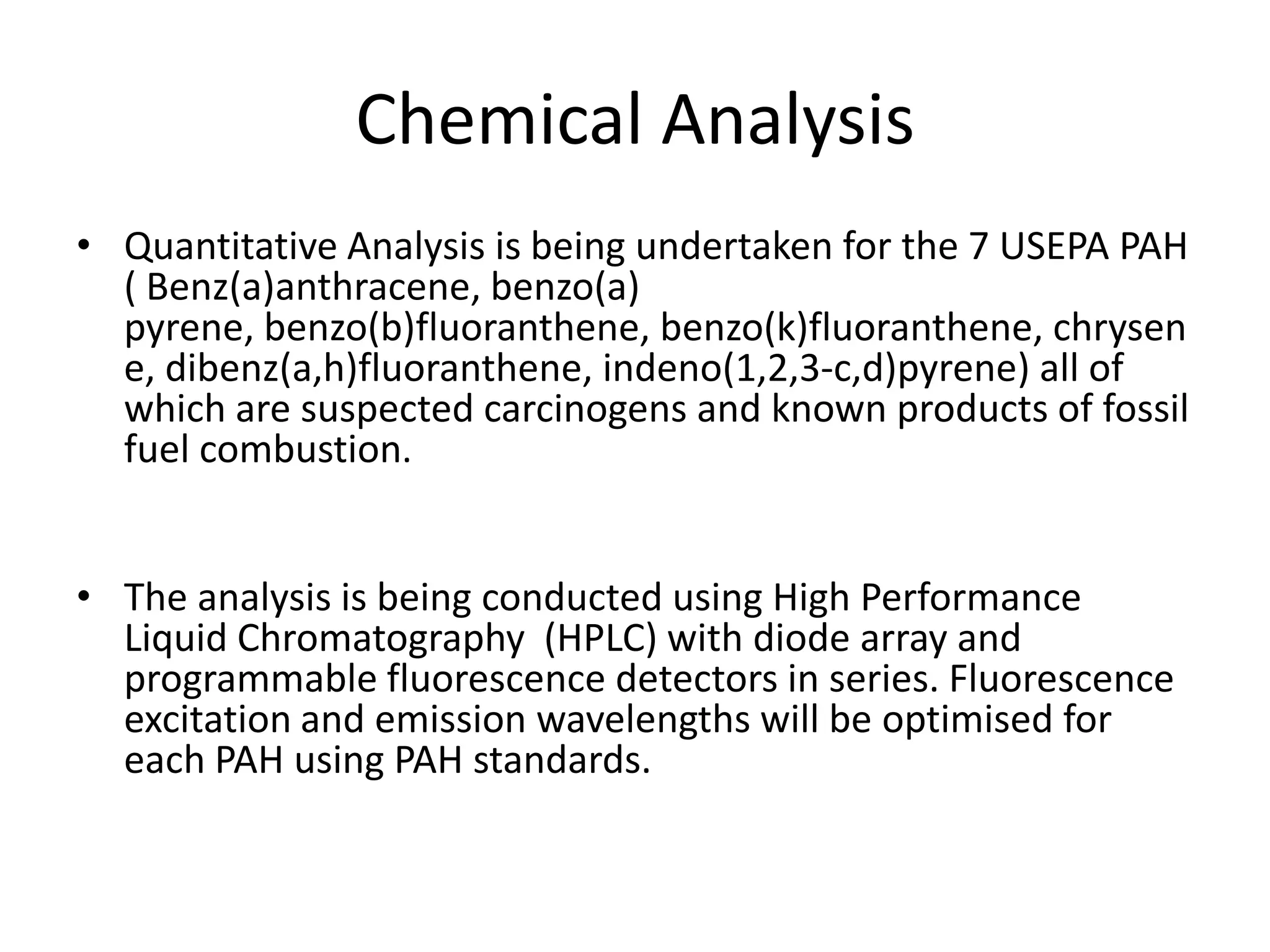 Chemical Analysis
• Quantitative Analysis is being undertaken for the 7 USEPA PAH
  ( Benz(a)anthracene, benzo(a)
  pyrene, benzo(b)fluoranthene, benzo(k)fluoranthene, chrysen
  e, dibenz(a,h)fluoranthene, indeno(1,2,3-c,d)pyrene) all of
  which are suspected carcinogens and known products of fossil
  fuel combustion.


• The analysis is being conducted using High Performance
  Liquid Chromatography (HPLC) with diode array and
  programmable fluorescence detectors in series. Fluorescence
  excitation and emission wavelengths will be optimised for
  each PAH using PAH standards.
 