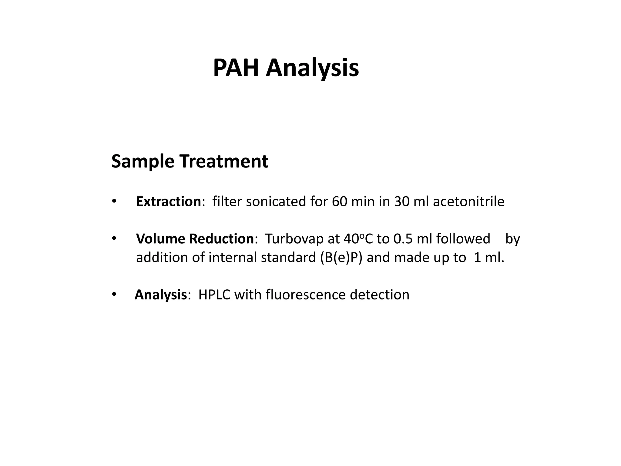 PAH Analysis


Sample Treatment
•   Extraction: filter sonicated for 60 min in 30 ml acetonitrile

•   Volume Reduction: Turbovap at 40oC to 0.5 ml followed by
    addition of internal standard (B(e)P) and made up to 1 ml.

•   Analysis: HPLC with fluorescence detection
 