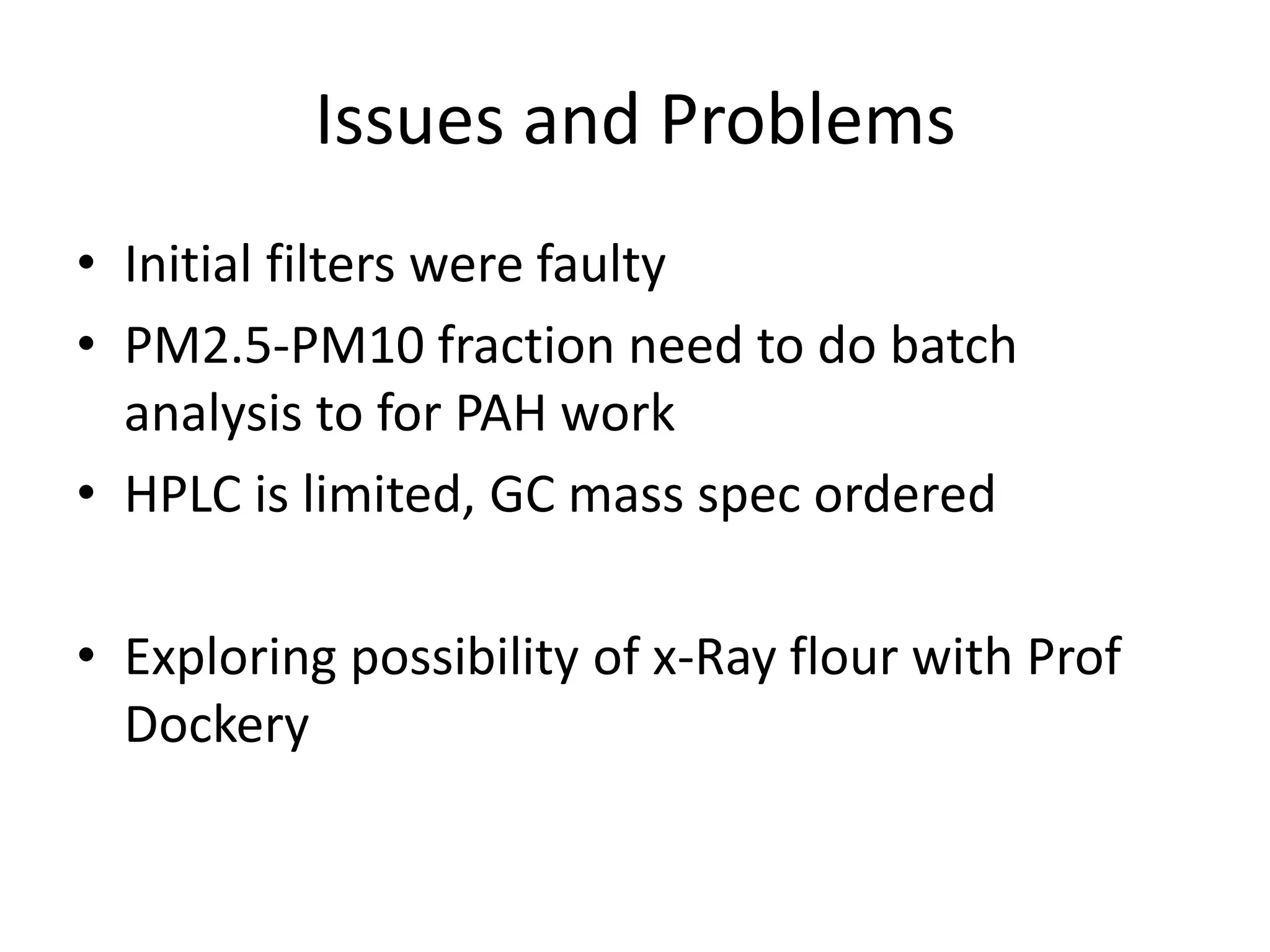Issues and Problems
• Initial filters were faulty
• PM2.5-PM10 fraction need to do batch
  analysis to for PAH work
• HPLC is limited, GC mass spec ordered

• Exploring possibility of x-Ray flour with Prof
  Dockery
 